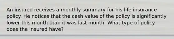 An insured receives a monthly summary for his life insurance policy. He notices that the cash value of the policy is significantly lower this month than it was last month. What type of policy does the insured have?