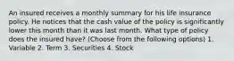 An insured receives a monthly summary for his life insurance policy. He notices that the cash value of the policy is significantly lower this month than it was last month. What type of policy does the insured have? (Choose from the following options) 1. Variable 2. Term 3. Securities 4. Stock