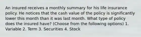 An insured receives a monthly summary for his life insurance policy. He notices that the cash value of the policy is significantly lower this month than it was last month. What type of policy does the insured have? (Choose from the following options) 1. Variable 2. Term 3. Securities 4. Stock