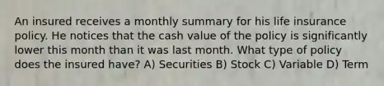 An insured receives a monthly summary for his life insurance policy. He notices that the cash value of the policy is significantly lower this month than it was last month. What type of policy does the insured have? A) Securities B) Stock C) Variable D) Term