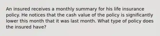 An insured receives a monthly summary for his life insurance policy. He notices that the cash value of the policy is significantly lower this month that it was last month. What type of policy does the insured have?