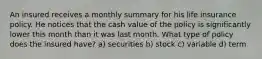 An insured receives a monthly summary for his life insurance policy. He notices that the cash value of the policy is significantly lower this month than it was last month. What type of policy does the insured have? a) securities b) stock c) variable d) term