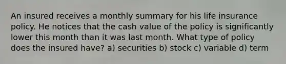 An insured receives a monthly summary for his life insurance policy. He notices that the cash value of the policy is significantly lower this month than it was last month. What type of policy does the insured have? a) securities b) stock c) variable d) term