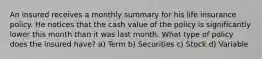 An insured receives a monthly summary for his life insurance policy. He notices that the cash value of the policy is significantly lower this month than it was last month. What type of policy does the insured have? a) Term b) Securities c) Stock d) Variable