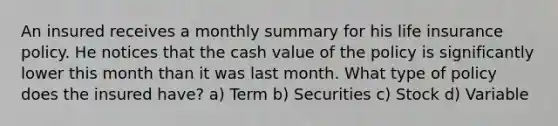 An insured receives a monthly summary for his life insurance policy. He notices that the cash value of the policy is significantly lower this month than it was last month. What type of policy does the insured have? a) Term b) Securities c) Stock d) Variable