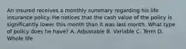 An insured receives a monthly summary regarding his life insurance policy. He notices that the cash value of the policy is significantly lower this month than it was last month. What type of policy does he have? A. Adjustable B. Variable C. Term D. Whole life