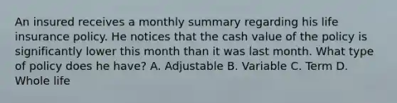 An insured receives a monthly summary regarding his life insurance policy. He notices that the cash value of the policy is significantly lower this month than it was last month. What type of policy does he have? A. Adjustable B. Variable C. Term D. Whole life