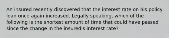 An insured recently discovered that the interest rate on his policy loan once again increased. Legally speaking, which of the following is the shortest amount of time that could have passed since the change in the insured's interest rate?