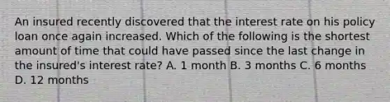 An insured recently discovered that the interest rate on his policy loan once again increased. Which of the following is the shortest amount of time that could have passed since the last change in the insured's interest rate? A. 1 month B. 3 months C. 6 months D. 12 months