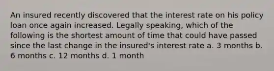 An insured recently discovered that the interest rate on his policy loan once again increased. Legally speaking, which of the following is the shortest amount of time that could have passed since the last change in the insured's interest rate a. 3 months b. 6 months c. 12 months d. 1 month