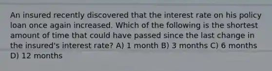 An insured recently discovered that the interest rate on his policy loan once again increased. Which of the following is the shortest amount of time that could have passed since the last change in the insured's interest rate? A) 1 month B) 3 months C) 6 months D) 12 months