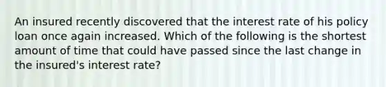 An insured recently discovered that the interest rate of his policy loan once again increased. Which of the following is the shortest amount of time that could have passed since the last change in the insured's interest rate?