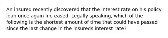 An insured recently discovered that the interest rate on his policy loan once again increased. Legally speaking, which of the following is the shortest amount of time that could have passed since the last change in the insureds interest rate?