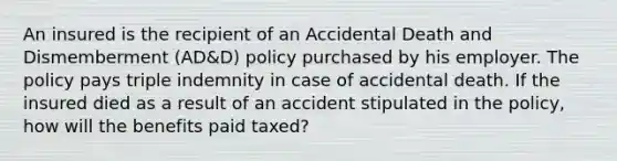 An insured is the recipient of an Accidental Death and Dismemberment (AD&D) policy purchased by his employer. The policy pays triple indemnity in case of accidental death. If the insured died as a result of an accident stipulated in the policy, how will the benefits paid taxed?