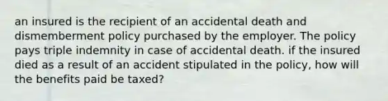 an insured is the recipient of an accidental death and dismemberment policy purchased by the employer. The policy pays triple indemnity in case of accidental death. if the insured died as a result of an accident stipulated in the policy, how will the benefits paid be taxed?