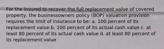 For the insured to recover the full replacement value of covered property, the businessowners policy (BOP) valuation provision requires the limit of insurance to be: a. 100 percent of its replacement value b. 100 percent of its actual cash value c. at least 80 percent of its actual cash value d. at least 80 percent of its replacement value