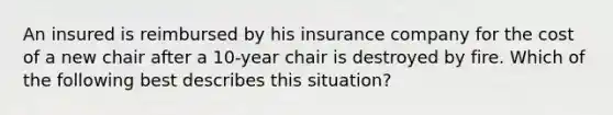 An insured is reimbursed by his insurance company for the cost of a new chair after a 10-year chair is destroyed by fire. Which of the following best describes this situation?