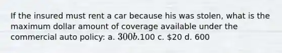 If the insured must rent a car because his was stolen, what is the maximum dollar amount of coverage available under the commercial auto policy: a. 300 b.100 c. 20 d. 600