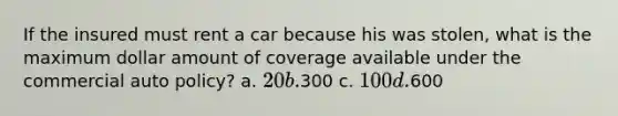 If the insured must rent a car because his was stolen, what is the maximum dollar amount of coverage available under the commercial auto policy? a. 20 b.300 c. 100 d.600