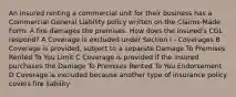 An insured renting a commercial unit for their business has a Commercial General Liability policy written on the Claims-Made Form. A fire damages the premises. How does the insured's CGL respond? A Coverage is excluded under Section I - Coverages B Coverage is provided, subject to a separate Damage To Premises Rented To You Limit C Coverage is provided if the insured purchases the Damage To Premises Rented To You Endorsement D Coverage is excluded because another type of insurance policy covers fire liability