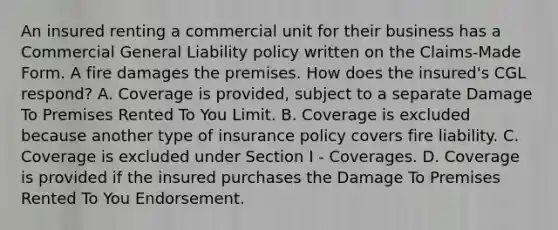 An insured renting a commercial unit for their business has a Commercial General Liability policy written on the Claims-Made Form. A fire damages the premises. How does the insured's CGL respond? A. Coverage is provided, subject to a separate Damage To Premises Rented To You Limit. B. Coverage is excluded because another type of insurance policy covers fire liability. C. Coverage is excluded under Section I - Coverages. D. Coverage is provided if the insured purchases the Damage To Premises Rented To You Endorsement.