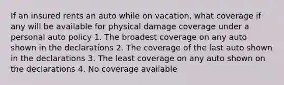 If an insured rents an auto while on vacation, what coverage if any will be available for physical damage coverage under a personal auto policy 1. The broadest coverage on any auto shown in the declarations 2. The coverage of the last auto shown in the declarations 3. The least coverage on any auto shown on the declarations 4. No coverage available