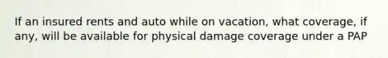 If an insured rents and auto while on vacation, what coverage, if any, will be available for physical damage coverage under a PAP