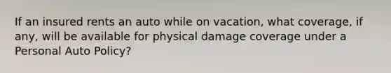 If an insured rents an auto while on vacation, what coverage, if any, will be available for physical damage coverage under a Personal Auto Policy?