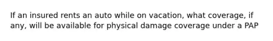 If an insured rents an auto while on vacation, what coverage, if any, will be available for physical damage coverage under a PAP