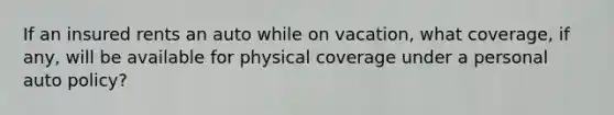 If an insured rents an auto while on vacation, what coverage, if any, will be available for physical coverage under a personal auto policy?