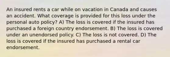 An insured rents a car while on vacation in Canada and causes an accident. What coverage is provided for this loss under the personal auto policy? A) The loss is covered if the insured has purchased a foreign country endorsement. B) The loss is covered under an unendorsed policy. C) The loss is not covered. D) The loss is covered if the insured has purchased a rental car endorsement.