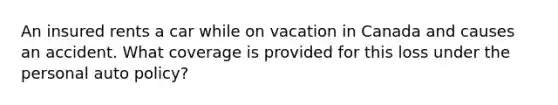 An insured rents a car while on vacation in Canada and causes an accident. What coverage is provided for this loss under the personal auto policy?