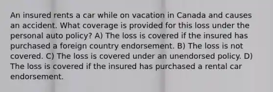 An insured rents a car while on vacation in Canada and causes an accident. What coverage is provided for this loss under the personal auto policy? A) The loss is covered if the insured has purchased a foreign country endorsement. B) The loss is not covered. C) The loss is covered under an unendorsed policy. D) The loss is covered if the insured has purchased a rental car endorsement.