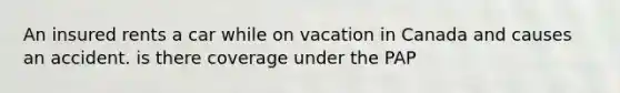 An insured rents a car while on vacation in Canada and causes an accident. is there coverage under the PAP