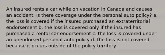 An insured rents a car while on vacation in Canada and causes an accident. is there coverage under the personal auto policy? a. the loss is covered if the insured purchased an extraterritorial endorsement b. the loss is covered only if the insured has purchased a rental car endorsement c. the loss is covered under an unendorsed personal auto policy d. the loss is not covered because it occurs outside of the policy territory