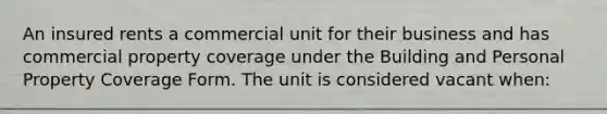 An insured rents a commercial unit for their business and has commercial property coverage under the Building and Personal Property Coverage Form. The unit is considered vacant when: