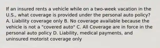 If an insured rents a vehicle while on a two-week vacation in the U.S., what coverage is provided under the personal auto policy? A. Liability coverage only B. No coverage available because the vehicle is not a "covered auto" C. All Coverage are in force in the personal auto policy D. Liability, medical payments, and uninsured motorist coverage only