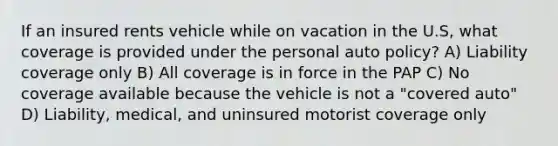 If an insured rents vehicle while on vacation in the U.S, what coverage is provided under the personal auto policy? A) Liability coverage only B) All coverage is in force in the PAP C) No coverage available because the vehicle is not a "covered auto" D) Liability, medical, and uninsured motorist coverage only