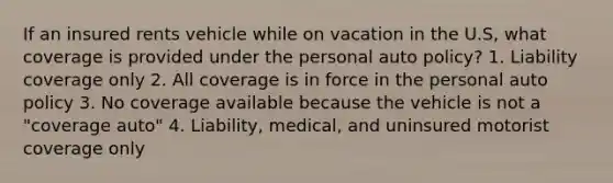 If an insured rents vehicle while on vacation in the U.S, what coverage is provided under the personal auto policy? 1. Liability coverage only 2. All coverage is in force in the personal auto policy 3. No coverage available because the vehicle is not a "coverage auto" 4. Liability, medical, and uninsured motorist coverage only