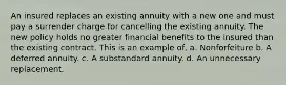 An insured replaces an existing annuity with a new one and must pay a surrender charge for cancelling the existing annuity. The new policy holds no greater financial benefits to the insured than the existing contract. This is an example of, a. Nonforfeiture b. A deferred annuity. c. A substandard annuity. d. An unnecessary replacement.