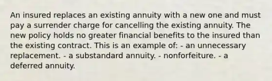 An insured replaces an existing annuity with a new one and must pay a surrender charge for cancelling the existing annuity. The new policy holds no greater financial benefits to the insured than the existing contract. This is an example of: - an unnecessary replacement. - a substandard annuity. - nonforfeiture. - a deferred annuity.