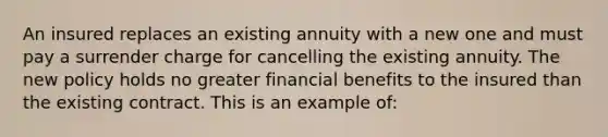 An insured replaces an existing annuity with a new one and must pay a surrender charge for cancelling the existing annuity. The new policy holds no greater financial benefits to the insured than the existing contract. This is an example of: