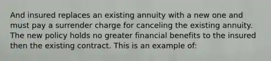 And insured replaces an existing annuity with a new one and must pay a surrender charge for canceling the existing annuity. The new policy holds no greater financial benefits to the insured then the existing contract. This is an example of: