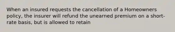 When an insured requests the cancellation of a Homeowners policy, the insurer will refund the unearned premium on a short-rate basis, but is allowed to retain