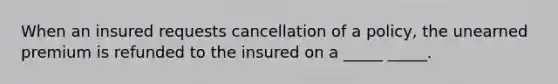 When an insured requests cancellation of a policy, the unearned premium is refunded to the insured on a _____ _____.