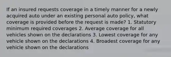 If an insured requests coverage in a timely manner for a newly acquired auto under an existing personal auto policy, what coverage is provided before the request is made? 1. Statutory minimum required coverages 2. Average coverage for all vehicles shown on the declarations 3. Lowest coverage for any vehicle shown on the declarations 4. Broadest coverage for any vehicle shown on the declarations