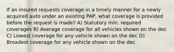 If an insured requests coverage in a timely manner for a newly acquired auto under an existing PAP, what coverage is provided before the request is made? A) Statutory min. required coverages B) Average coverage for all vehicles shown on the dec C) Lowest coverage for any vehicle shown on the dec D) Broadest coverage for any vehicle shown on the dec