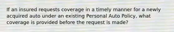 If an insured requests coverage in a timely manner for a newly acquired auto under an existing Personal Auto Policy, what coverage is provided before the request is made?