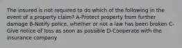 The insured is not required to do which of the following in the event of a property claim? A-Protect property from further damage B-Notify police, whether or not a law has been broken C-Give notice of loss as soon as possible D-Cooperate with the insurance company