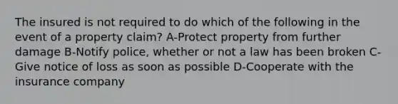 The insured is not required to do which of the following in the event of a property claim? A-Protect property from further damage B-Notify police, whether or not a law has been broken C-Give notice of loss as soon as possible D-Cooperate with the insurance company